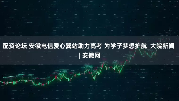 配资论坛 安徽电信爱心翼站助力高考 为学子梦想护航_大皖新闻 | 安徽网