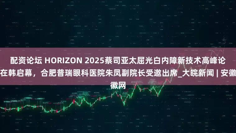 配资论坛 HORIZON 2025蔡司亚太屈光白内障新技术高峰论坛在韩启幕,合肥普瑞眼科医院朱凤副院长受邀出席_大皖新闻 | 安徽网
