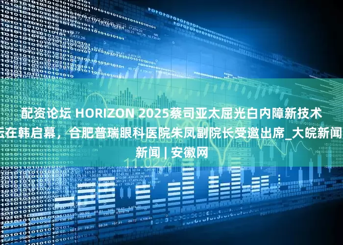 配资论坛 HORIZON 2025蔡司亚太屈光白内障新技术高峰论坛在韩启幕,合肥普瑞眼科医院朱凤副院长受邀出席_大皖新闻 | 安徽网