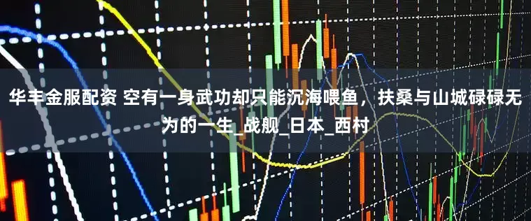 华丰金服配资 空有一身武功却只能沉海喂鱼,扶桑与山城碌碌无为的一生_战舰_日本_西村