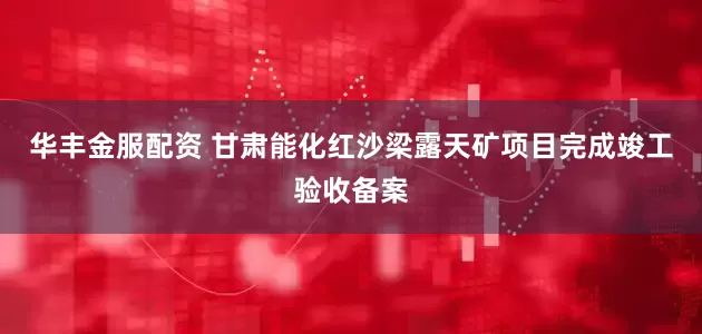 华丰金服配资 甘肃能化红沙梁露天矿项目完成竣工验收备案