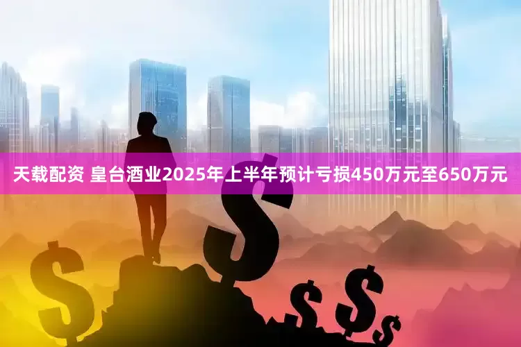 天载配资 皇台酒业2025年上半年预计亏损450万元至650万元