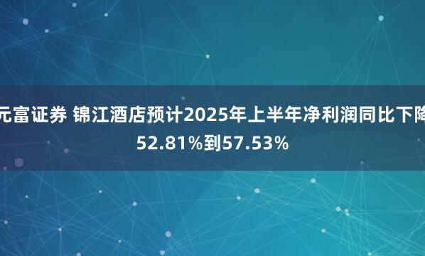 元富证券 锦江酒店预计2025年上半年净利润同比下降52.81%到57.53%