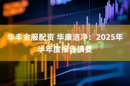 华丰金服配资 华康洁净：2025年半年度报告摘要
