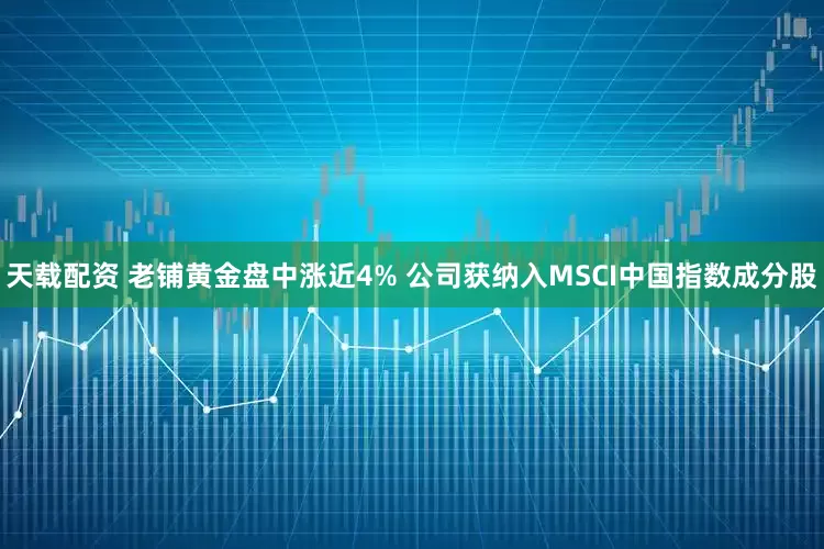 天载配资 老铺黄金盘中涨近4% 公司获纳入MSCI中国指数成分股