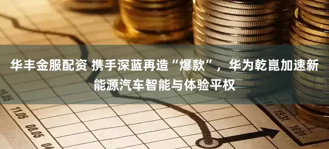 华丰金服配资 携手深蓝再造“爆款”，华为乾崑加速新能源汽车智能与体验平权
