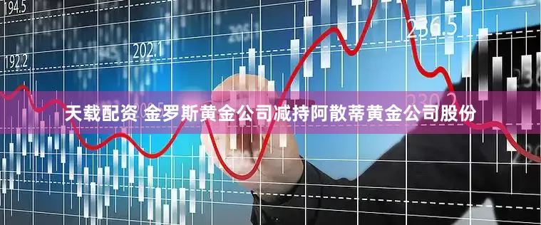 天载配资 金罗斯黄金公司减持阿散蒂黄金公司股份