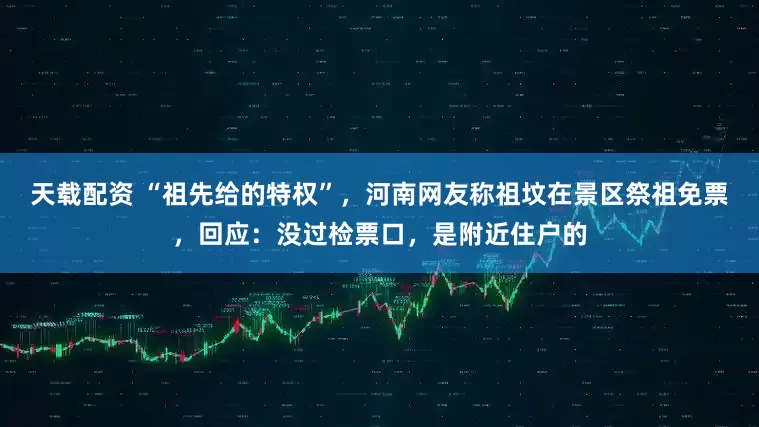 天载配资 “祖先给的特权”,河南网友称祖坟在景区祭祖免票,回应:没过检票口,是附近住户的