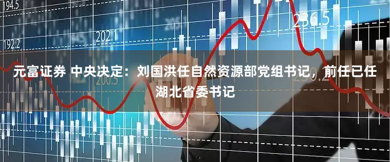 元富证券 中央决定：刘国洪任自然资源部党组书记，前任已任湖北省委书记