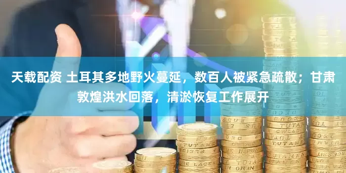 天载配资 土耳其多地野火蔓延，数百人被紧急疏散；甘肃敦煌洪水回落，清淤恢复工作展开
