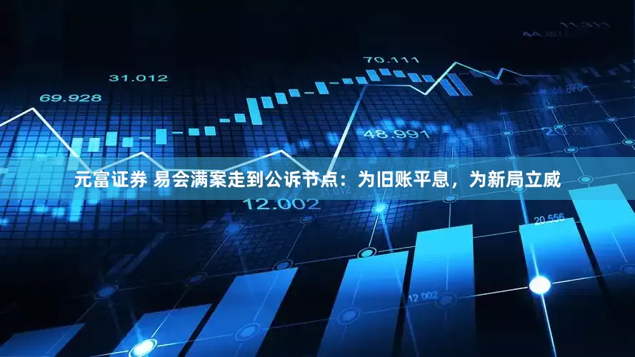 元富证券 易会满案走到公诉节点：为旧账平息，为新局立威